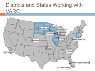 Districts and States Working with
 VARC

               NORTH DAKOTA   MINNESOTA

                    Minneapolis      WISCONSIN
               SOUTH DAKOTA                      Milwaukee
                                Madison               Racine

                                                     Chicago             New York City
                                          ILLINOIS
              Denver



                                 Tulsa
                                                               Atlanta
Los Angeles




                                                                         Hillsborough County

                                                     Collier County
 