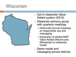 Wisconsin
               Opt-in statewide Value-
                Added system (2010)
               Statewide advisory group
                with quarterly meetings
                 District-led annual meetings
                  on responsible use and
                  messaging
                 Expansion of piloted MAP
                  Value-Added (Racine and
                  Milwaukee) to statewide
                  model
               Same model and
                messaging across districts
 