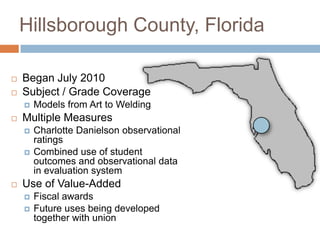 Hillsborough County, Florida

   Began July 2010
   Subject / Grade Coverage
       Models from Art to Welding
   Multiple Measures
       Charlotte Danielson observational
        ratings
       Combined use of student
        outcomes and observational data
        in evaluation system
   Use of Value-Added
       Fiscal awards
       Future uses being developed
        together with union
 