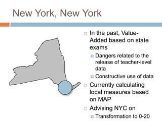 New York, New York
                 In the past, Value-
                  Added based on state
                  exams
                   Dangers related to the
                    release of teacher-level
                    data
                   Constructive use of data

                 Currently calculating
                  local measures based
                  on MAP
                 Advising NYC on
                     Transformation to 0-20
 