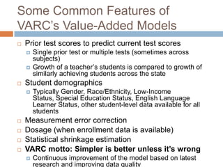 Some Common Features of
VARC’s Value-Added Models
   Prior test scores to predict current test scores
       Single prior test or multiple tests (sometimes across
        subjects)
       Growth of a teacher’s students is compared to growth of
        similarly achieving students across the state
   Student demographics
       Typically Gender, Race/Ethnicity, Low-Income
        Status, Special Education Status, English Language
        Learner Status, other student-level data available for all
        students
   Measurement error correction
   Dosage (when enrollment data is available)
   Statistical shrinkage estimation
   VARC motto: Simpler is better unless it’s wrong
       Continuous improvement of the model based on latest
        research and improving data quality
 