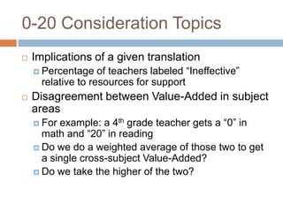 0-20 Consideration Topics
   Implications of a given translation
     Percentage    of teachers labeled “Ineffective”
      relative to resources for support
   Disagreement between Value-Added in subject
    areas
     For example: a 4th grade teacher gets a “0” in
      math and “20” in reading
     Do we do a weighted average of those two to get
      a single cross-subject Value-Added?
     Do we take the higher of the two?
 