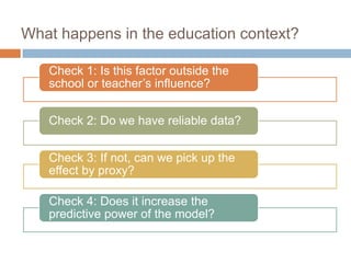 What happens in the education context?

   Check 1: Is this factor outside the
   school or teacher’s influence?


   Check 2: Do we have reliable data?


   Check 3: If not, can we pick up the
   effect by proxy?

   Check 4: Does it increase the
   predictive power of the model?
 