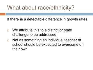 What about race/ethnicity?
If there is a detectable difference in growth rates

   We attribute this to a district or state
    challenge to be addressed
   Not as something an individual teacher or
    school should be expected to overcome on
    their own
 