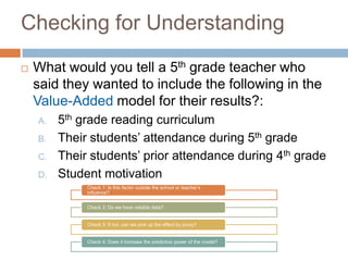 Checking for Understanding
   What would you tell a 5th grade teacher who
    said they wanted to include the following in the
    Value-Added model for their results?:
    A.   5th grade reading curriculum
    B.   Their students’ attendance during 5th grade
    C.   Their students’ prior attendance during 4th grade
    D.   Student motivation
              Check 1: Is this factor outside the school or teacher’s
              influence?


              Check 2: Do we have reliable data?


              Check 3: If not, can we pick up the effect by proxy?


              Check 4: Does it increase the predictive power of the model?
 