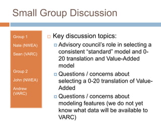 Small Group Discussion

Group 1          Key discussion topics:
Nate (NWEA)        Advisory  council’s role in selecting a
Sean (VARC)         consistent “standard” model and 0-
                    20 translation and Value-Added
                    model
Group 2
                   Questions / concerns about
John (NWEA)         selecting a 0-20 translation of Value-
Andrew              Added
(VARC)
                   Questions / concerns about
                    modeling features (we do not yet
                    know what data will be available to
                    VARC)
 