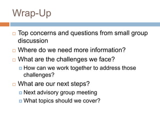 Wrap-Up
   Top concerns and questions from small group
    discussion
   Where do we need more information?
   What are the challenges we face?
     How can we work together to address those
     challenges?
   What are our next steps?
     Nextadvisory group meeting
     What topics should we cover?
 