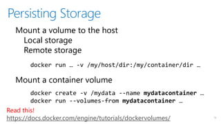 Persisting Storage
13
Mount a volume to the host
Local storage
Remote storage
Mount a container volume
docker run … -v /my/host/dir:/my/container/dir …
docker create -v /mydata --name mydatacontainer …
docker run --volumes-from mydatacontainer …
Read this!
https://docs.docker.com/engine/tutorials/dockervolumes/
 