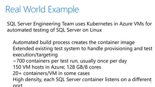 Real World Example
16
SQL Server Engineering Team uses Kubernetes in Azure VMs for
automated testing of SQL Server on Linux
Automated build process creates the container image
Extended existing test system to handle provisioning and test
execution/targeting
~700 containers per test run, usually once per day
150 VM hosts in Azure; 128 GB/8 cores
20+ containers/VM in some cases
High density, each SQL Server container listens on a different
 