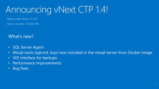 Announcing vNext CTP 1.4!
2
Release date: March 17, 2017
Version number: 14.0.405.198
What’s new?
• SQL Server Agent
• Mssql-tools (sqlcmd, bcp) now included in the mssql-server-linux Docker image
• VDI interface for backups
• Performance improvements
• Bug fixes
 
