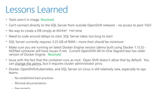 Lessons Learned
• Tools aren’t in image. Resolved
• Can't connect directly to the SQL Server from outside OpenShift network - no access to port 1433
• No way to create a DB simply at docker run time
• Need to code around delays to start, SQL Server takes too long to start
• SQL Server currently requires 3.25 GB of RAM – more than should be minimum
• Make sure you are running on latest Docker-Engine version (demo built using Docker 1.12.5) -
ASP.Net container will have issues if not. Current OpenShift-All-In-One Vagrant box has older
version of Docker Engine. Resolved
• Issue with the fact that the container runs as root. Open Shift doesn’t allow that by default. You
can change the perms, but it requires cluster administrator privs.
• Docker, OpenShift/Kubernetes, and SQL Server on Linux is still relatively new, especially to ops
teams.
‐ No established best practices
‐ Minimal documentation
 