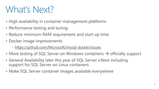 What’s Next?
23
• High availability in container management platforms
• Performance testing and tuning
• Reduce minimum RAM requirement and start up time
• Docker image improvements
‐ https://github.com/Microsoft/mssql-docker/issues
• More testing of SQL Server on Windows containers  officially support
• General Availability later this year of SQL Server v.Next including
support for SQL Server on Linux containers
• Make SQL Server container images available everywhere
 
