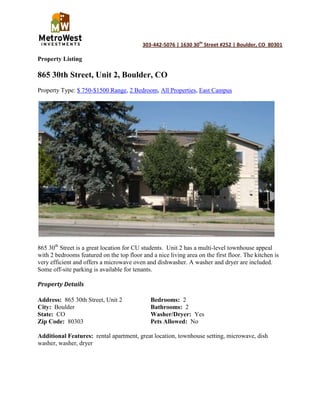 Property Listing<br />865 30th Street, Unit 2, Boulder, CO<br />Property Type: $ 750-$1500 Range, 2 Bedroom, All Properties, East Campus<br />865 30th Street is a great location for CU students.  Unit 2 has a multi-level townhouse appeal with 2 bedrooms featured on the top floor and a nice living area on the first floor. The kitchen is very efficient and offers a microwave oven and dishwasher. A washer and dryer are included.  Some off-site parking is available for tenants.<br />Property Details<br />Address:  865 30th Street, Unit 2Bedrooms:  2<br />City:  BoulderBathrooms:  2<br />State:  COWasher/Dryer:  Yes<br />Zip Code:  80303Pets Allowed:  No<br />Additional Features:  rental apartment, great location, townhouse setting, microwave, dish washer, washer, dryer<br />