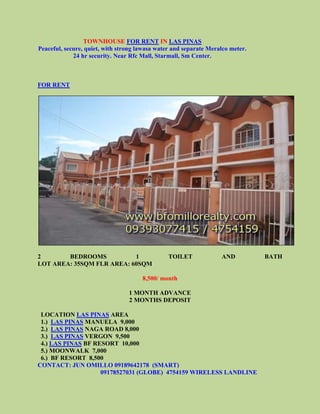 TOWNHOUSE FOR RENT IN LAS PINAS
Peaceful, secure, quiet, with strong lawasa water and separate Meralco meter.
             24 hr security. Near Rfc Mall, Starmall, Sm Center.



FOR RENT




2       BEDROOMS           1                    TOILET             AND          BATH
LOT AREA: 35SQM FLR AREA: 60SQM

                                      8,500/ month

                                 1 MONTH ADVANCE
                                 2 MONTHS DEPOSIT

 LOCATION LAS PINAS AREA
 1.) LAS PINAS MANUELA 9,000
 2.) LAS PINAS NAGA ROAD 8,000
 3.) LAS PINAS VERGON 9,500
 4.) LAS PINAS BF RESORT 10,000
 5.) MOONWALK 7,000
 6.) BF RESORT 8,500
CONTACT: JUN OMILLO 09189642178 (SMART)
                    09178527031 (GLOBE) 4754159 WIRELESS LANDLINE
 