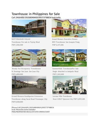 Townhouse in Philippines for Sale
Call 2466409/09268048469/09373798854 look tolits
NOTTINGHAM VILLAS Grand Monaco Executive Homes
Townhouse For sale in Taytay Rizal RFO Townhouse San Joaquin Pasig
PHP 2,582,500 PHP 6,157,206
Ready For Occupancy Townhouse Summerfield TownhouseFor Sale
N. Domingo San Juan San Juan City Single Attached in Antipolo Rizal
PHP 6,800,000 PHP 2,365,000
Grand Monaco Southpoint Extension Levana Ville Townhouse
Townhouse along Sucat Road Paranaque City Near GMA7 Quezon City PHP 3,059,100
PHP 8,500,000
PleaseCall 2466409/09268048469/09373798854
look Manolito tolitsSallador
PHILPROPERTIES REALESTATE CONSULTANT
 