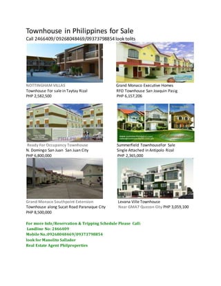 Townhouse in Philippines for Sale
Call 2466409/09268048469/09373798854 look tolits
NOTTINGHAM VILLAS Grand Monaco Executive Homes
Townhouse For sale in Taytay Rizal RFO Townhouse San Joaquin Pasig
PHP 2,582,500 PHP 6,157,206
Ready For Occupancy Townhouse Summerfield TownhouseFor Sale
N. Domingo San Juan San Juan City Single Attached in Antipolo Rizal
PHP 6,800,000 PHP 2,365,000
Grand Monaco Southpoint Extension Levana Ville Townhouse
Townhouse along Sucat Road Paranaque City Near GMA7 Quezon City PHP 3,059,100
PHP 8,500,000
For more Info/Reservation & Tripping Schedule Please Call:
Landline No: 2466409
Mobile No.:09268048469/09373798854
look for Manolito Sallador
Real Estate Agent Philproperties
 