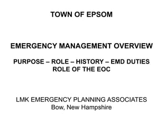 TOWN OF EPSOM



EMERGENCY MANAGEMENT OVERVIEW

PURPOSE – ROLE – HISTORY – EMD DUTIES
          ROLE OF THE EOC



 LMK EMERGENCY PLANNING ASSOCIATES
         Bow, New Hampshire
 