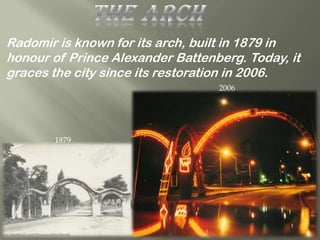 Radomir is known for its arch, built in 1879 in
honour of Prince Alexander Battenberg. Today, it
graces the city since its restoration in 2006.
                                  2006




       1879
 