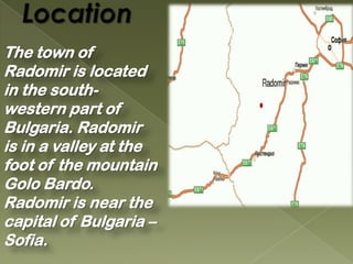 The town of
Radomir is located
in the south-
western part of
Bulgaria. Radomir
is in a valley at the
foot of the mountain
Golo Bardo.
Radomir is near the
capital of Bulgaria –
Sofia.
 