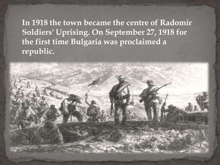 In 1918 the town became the centre of Radomir
Soldiers' Uprising. On September 27, 1918 for
the first time Bulgaria was proclaimed a
republic.
 