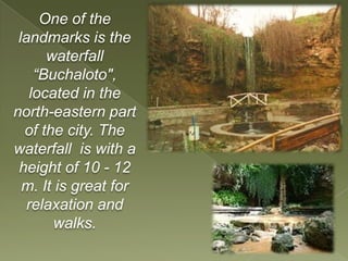 One of the
 landmarks is the
      waterfall
    “Buchaloto",
   located in the
north-eastern part
  of the city. The
waterfall is with a
 height of 10 - 12
  m. It is great for
   relaxation and
       walks.
 