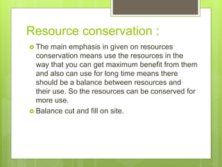 Resource conservation :
 The main emphasis in given on resources
conservation means use the resources in the
way that you can get maximum benefit from them
and also can use for long time means there
should be a balance between resources and
their use. So the resources can be conserved for
more use.
 Balance cut and fill on site.
 
