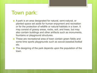 Town park:
 A park is an area designated for natural, semi-natural, or
planted space set aside for human enjoyment and recreation
or for the protection of wildlife or natural habitats in a town. It
may consist of grassy areas, rocks, soil, and trees, but may
also contain buildings and other artifacts such as monuments,
fountains or playground structures.
 These are recreational area of town contain green fields and
some time sports playgrounds such as soccer,basebal,footbal
etc.
 The designing of the park depends upon the population of the
town.
 