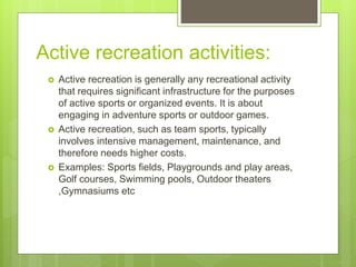 Active recreation activities:
 Active recreation is generally any recreational activity
that requires significant infrastructure for the purposes
of active sports or organized events. It is about
engaging in adventure sports or outdoor games.
 Active recreation, such as team sports, typically
involves intensive management, maintenance, and
therefore needs higher costs.
 Examples: Sports fields, Playgrounds and play areas,
Golf courses, Swimming pools, Outdoor theaters
,Gymnasiums etc
 