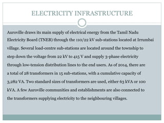 ELECTRICITY INFRASTRUCTURE
Auroville draws its main supply of electrical energy from the Tamil Nadu
Electricity Board (TNEB) through the 110/22 kV sub-stations located at Irrumbai
village. Several load-centre sub-stations are located around the township to
step down the voltage from 22 kV to 415 V and supply 3-phase electricity
through low-tension distribution lines to the end users. As of 2014, there are
a total of 28 transformers in 15 sub-stations, with a cumulative capacity of
3,282 VA. Two standard sizes of transformers are used, either 63 kVA or 100
kVA. A few Auroville communities and establishments are also connected to
the transformers supplying electricity to the neighbouring villages.
 
