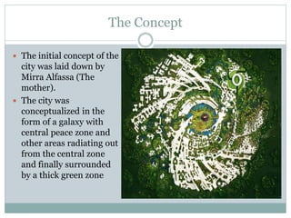 The Concept
 The initial concept of the
city was laid down by
Mirra Alfassa (The
mother).
 The city was
conceptualized in the
form of a galaxy with
central peace zone and
other areas radiating out
from the central zone
and finally surrounded
by a thick green zone
 