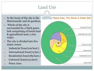 Land Use
 In the heart of the city is the
Matrimandir and its gardens.
 Whole of the city is
surrounded by a thick green
belt comprising of forest land
& agricultural use(1.2 km
wide).
 The city is divided into five
major zones:
1. Industrial Zone(109 hect.)
2. International Zone(74 hec.)
3. Residential Zone(189 hect.)
4. Culctural Zone(103 hect)
5. Peace Area
 