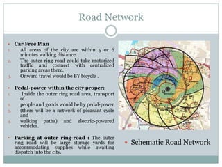 Road Network
 Car Free Plan
1. All areas of the city are within 5 or 6
minutes walking distance.
2. The outer ring road could take motorized
traffic and connect with centralized
parking areas there.
3. Onward travel would be BY bicycle .
 Pedal-power within the city proper:
1. Inside the outer ring road area, transport
of
2. people and goods would be by pedal-power
3. (there will be a network of pleasant cycle
and
4. walking paths) and electric-powered
vehicles.
 Parking at outer ring-road : The outer
ring road will be large storage yards for
accommodating supplies while awaiting
dispatch into the city.
 Schematic Road Network
 