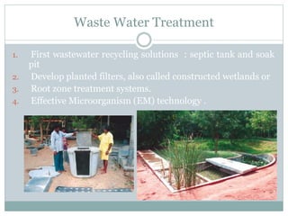 Waste Water Treatment
1. First wastewater recycling solutions : septic tank and soak
pit
2. Develop planted filters, also called constructed wetlands or
3. Root zone treatment systems.
4. Effective Microorganism (EM) technology .
 