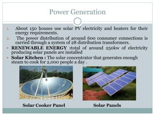 Power Generation
1. About 150 houses use solar PV electricity and heaters for their
energy requirements.
2. The power distribution of around 600 consumer connections is
carried through a system of 28 distribution transformers.
 RENEWABLE ENERGY :total of around 250kw of electricity
producing solar panels are installed
 Solar Kitchen : The solar concentrator that generates enough
steam to cook for 2,000 people a day .
Solar Cooker Panel Solar Panels
 