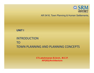 AR 0416, Town Planning & Human Settlements,
UNIT I
INTRODUCTION 
TO 
TOWN PLANNING AND PLANNING CONCEPTS
CT.Lakshmanan B.Arch., M.C.P.
AP(SG)/Architecture
 