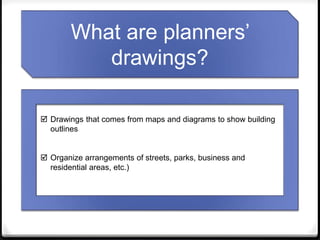  Drawings that comes from maps and diagrams to show building
outlines
 Organize arrangements of streets, parks, business and
residential areas, etc.)
What are planners’
drawings?
 