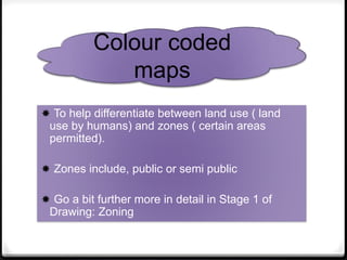  To help differentiate between land use ( land
use by humans) and zones ( certain areas
permitted).
 Zones include, public or semi public
 Go a bit further more in detail in Stage 1 of
Drawing: Zoning
Colour coded
maps
 