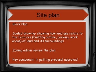 Block Plan
Scaled drawing- showing how land use relate to
the features (building outline, parking, work
areas) of land and its surroundings
Zoning admin review the plan
Key component in getting proposal approved
Site plan
 