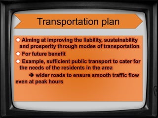  Aiming at improving the liability, sustainability
and prosperity through modes of transportation
 For future benefit
 Example, sufficient public transport to cater for
the needs of the residents in the area
 wider roads to ensure smooth traffic flow
even at peak hours
Transportation plan
 