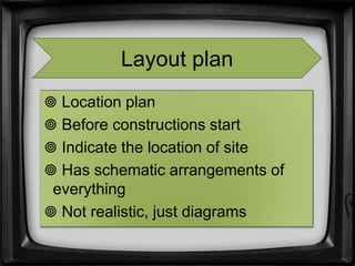  Location plan
 Before constructions start
 Indicate the location of site
 Has schematic arrangements of
everything
 Not realistic, just diagrams
Layout plan
 