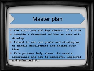  The structure and key element of a site
 Provide a framework of how an area will
develop
 Intend to set out goals and strategies
to handle development and change over
time
 This process help shows the area’s
importance and how to conserve, improved
and enhanced it.
Master plan
 