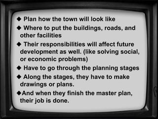  Plan how the town will look like
 Where to put the buildings, roads, and
other facilities
 Their responsibilities will affect future
development as well. (like solving social,
or economic problems)
 Have to go through the planning stages
 Along the stages, they have to make
drawings or plans.
And when they finish the master plan,
their job is done.
 
