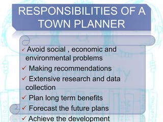 RESPONSIBILITIES OF A
TOWN PLANNER
 Avoid social , economic and
environmental problems
 Making recommendations
 Extensive research and data
collection
 Plan long term benefits
 Forecast the future plans
 Achieve the development
 