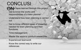 CONCLUSI
ONWhat we have learned through this project:
Get to know the works and
responsibilities of a town planner
Understand how town planning is carried
out
Get to know different types of drawings
needed for town planning and their
functions.
Time management.
Master the ways to conduct researches.
Experienced teamwork
Know the correct way to write our
references
 