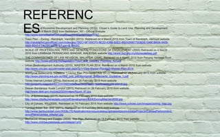REFERENC
ES• Department of Economic Development and Planning (2013). Citizen’s Guide to Land Use, Planning and Development.
Retrieved on 4 March 2015 from Bethlehem, NY - Official Website
http://www.townofbethlehem.org/DocumentCenter/View/3147
• Town Plan - Zoning - Randolph, Vermont (2013). Retrieved on 4 March 2015 from Town of Randolph, Vermont website
http://randolphvt.govoffice2.com/index.asp?SEC=9F165CF0-8E2D-436B-82EC-882429967750&DE=548CB60A-4406-
4955-B343-F7A42B7A57B7&Type=B_BASIC
• SCALE OF PROFESSIONAL FEES AND GENERAL CONDITIONS OF ENGAGEMENT (2005) Retrieved on 4 March
2015 from LEMBAGA PERANCANG BANDAR, MALAYSIA website http://www.mip.org.my/doc/scalefees.pdf
• THE COMMISSIONER OF LAW REVISION, MALAYSIA (2006). Retrieved on 4 March 2015 from Penang Heritage Trust
website http://www.pht.org.my/legislation/Town_and_Country_Planning_Act.pdf
• Urban Redevelopment Authority (2015). MASTER PLAN 2014. Retrieved on 4 March 2015 from website
http://www.ura.gov.sg/uol/master-plan.aspx?p1=View-Master-Plan&p2=Master-Plan-2014
• Aboriginal Settlements Guideline 1:Layout Plan Provisions (July 2012). Retrieved on 28 February 2015 from website
http://www.planning.wa.gov.au/dop_pub_pdf/Aboriginal_Settlements_Guideline_1.pdf
• Times Internet Limited (2014). Retrieved on 26 February 2015 from website
http://property.magicbricks.com/microsite/buy/ramprastha-site/images/site-plan-b.jpg
• Dewan Bandaraya Kuala Lumpur (2015) Retrieved on 26 February 2015 from website
http://www.dbkl.gov.my/pskl2020/images/figure_61.jpg
• City of Schenectady (2015) Retrieved on 15 February 2015 from website
http://www.cityofschenectady.com/pdf/development/BZA/ZoningMapJan2009.jpg
• City of Cohoes, NY (2009). Retrieved on 15 February 2015 from website http://www.cohoes.com/images/zoning_map.jpg
• Tambun Indah Sdn Bhd. (2011). Retrieved on 13 February 2015 from website
http://www.tambunindah.com/WEBLITE/Applications/productcatalog/uploaded/pics/subpageProjects/CarissaPark/condo/L
ayoutPlans/carissa_siteplan.jpg
• Montaluce Winery and Estates (2008). Site Plan. Retrieved on 13 February 2015 from website
http://www.montaluceestates.com/siteplan.php
 