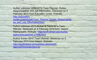 Author unknown 2003-2015 Town Planner: Duties,
Responsiblities and Job Information. Retrieved on 4
February 2015 from Education portal. Website:
http://education-
portal.com/articles/Town_Planner_Duties_Responsibliti
es_and_Job_Information.html
Author unknown 2015 Duties & Tasks for a Town
Planner. Retrieved on 4 February 2015 from Hearst
Newspapers. Website: http://work.chron.com/duties-
tasks-town-planner-21496.html
Author known 2015 Town Planner. Retrieved on 4
February 2015 from Ireland. Website:
http://gradireland.com/careers-advice/job-
descriptions/town-planner
 