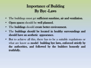 Importance of Building
By Bye -Laws
• The buildings must get sufficient sunshine, air and ventilation.
• Open spaces should be well planned.
• The buildings should create better environment.
• The buildings should be located in healthy surroundings and
should have an aesthetic appearance.
• But to achieve all this, there has to be a suitable regulations or
what are know as model building bye laws, enforced strictly by
the authorities, and followed by the builders honestly and
truthfully.
 