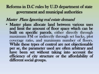 Reforms in D.C rules by U.D department of state
government and municipal authorities
Master Plans Ignoring real estate demand
• Master plans allocate land between various uses
and limit the amount of floor space which can be
built on specific parcels, either directly through
maximum FSI or indirectly through set backs, plot
coverage ratio, and maximum number of floors.
While these types of control are not objectionable
per se, the parameter used are often arbitrary and
have been set without taking into account the
efficiency of city structure or the affordability of
different social groups.
 
