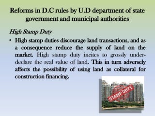Reforms in D.C rules by U.D department of state
government and municipal authorities
High Stamp Duty
• High stamp duties discourage land transactions, and as
a consequence reduce the supply of land on the
market. High stamp duty incites to grossly under-
declare the real value of land. This in turn adversely
affects the possibility of using land as collateral for
construction financing.
 