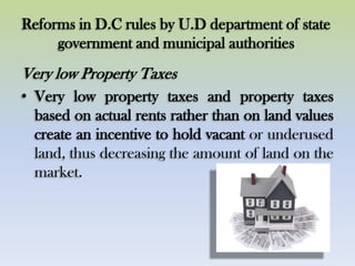 Reforms in D.C rules by U.D department of state
government and municipal authorities
Very low Property Taxes
• Very low property taxes and property taxes
based on actual rents rather than on land values
create an incentive to hold vacant or underused
land, thus decreasing the amount of land on the
market.
 